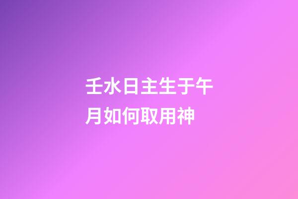 壬水日主生于午月如何取用神?