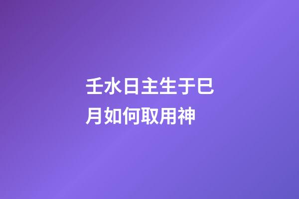 壬水日主生于巳月如何取用神?