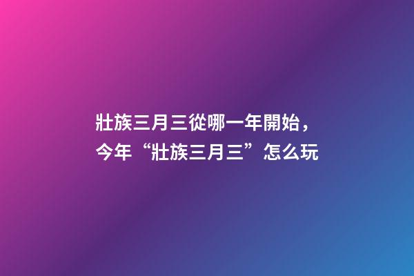 壯族三月三從哪一年開始，今年“壯族三月三”怎么玩-第1張-觀點-玄機派