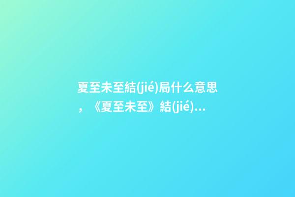 夏至未至結(jié)局什么意思，《夏至未至》結(jié)局大反轉(zhuǎn)!立夏終于回心轉(zhuǎn)意-第1張-觀點(diǎn)-玄機(jī)派