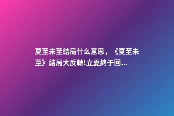 夏至未至結局什么意思，《夏至未至》結局大反轉!立夏終于回心轉意