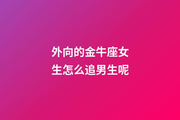 外向的金牛座女生怎么追男生呢-第1張-星座運勢-玄機派