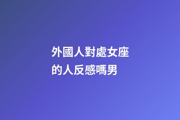 外國人對處女座的人反感嗎男-第1張-星座運勢-玄機派