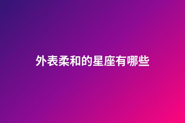 外表柔和的星座有哪些-第1張-星座運勢-玄機派