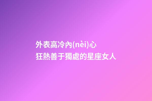 外表高冷內(nèi)心狂熱善于獨處的星座女人-第1張-星座運勢-玄機派