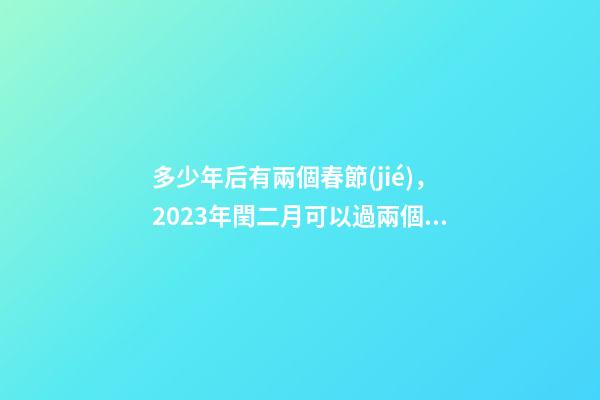 多少年后有兩個春節(jié)，2023年閏二月可以過兩個二月二和兩個生日嗎