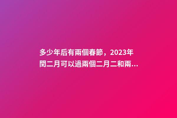 多少年后有兩個春節，2023年閏二月可以過兩個二月二和兩個生日嗎