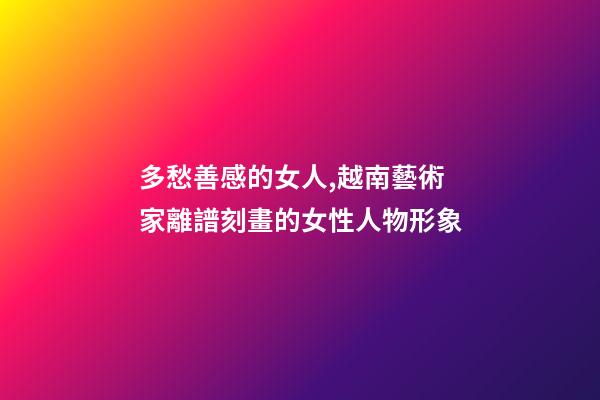 多愁善感的女人,越南藝術家離譜刻畫的女性人物形象-第1張-觀點-玄機派