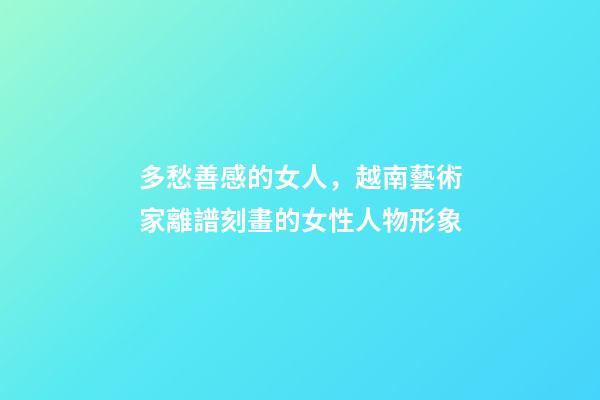 多愁善感的女人，越南藝術家離譜刻畫的女性人物形象-第1張-觀點-玄機派