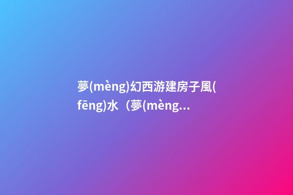 夢(mèng)幻西游建房子風(fēng)水（夢(mèng)幻西游建房子風(fēng)水技巧）