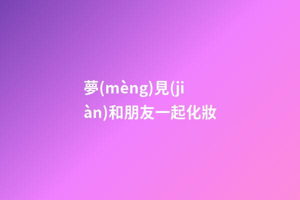 夢(mèng)見(jiàn)和朋友一起化妝