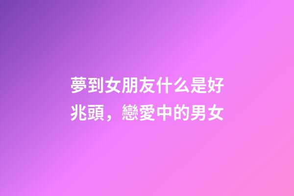 夢到女朋友什么是好兆頭，戀愛中的男女-第1張-觀點-玄機派