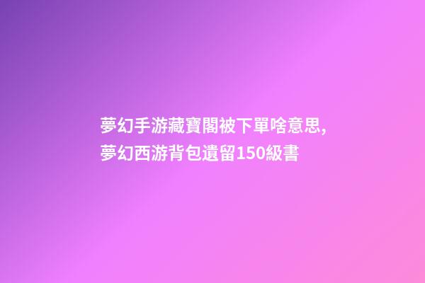 夢幻手游藏寶閣被下單啥意思,夢幻西游背包遺留150級書-第1張-觀點-玄機派
