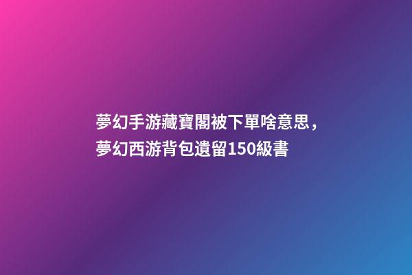 夢幻手游藏寶閣被下單啥意思，夢幻西游背包遺留150級書-第1張-觀點-玄機派