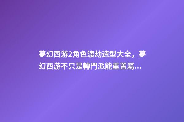 夢幻西游2角色渡劫造型大全，夢幻西游不只是轉門派能重置屬性-第1張-觀點-玄機派