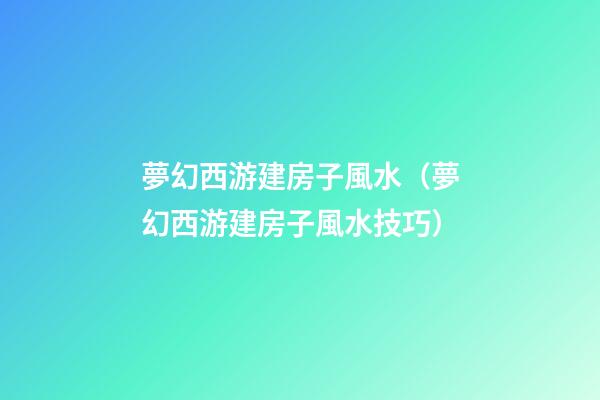 夢幻西游建房子風水（夢幻西游建房子風水技巧）