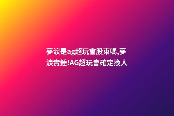 夢淚是ag超玩會股東嗎,夢淚實錘!AG超玩會確定換人-第1張-觀點-玄機派