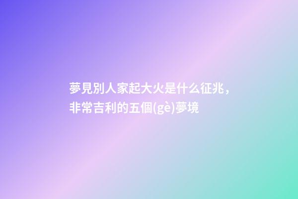夢見別人家起大火是什么征兆，非常吉利的五個(gè)夢境