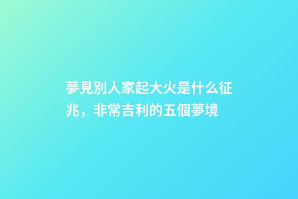 夢見別人家起大火是什么征兆，非常吉利的五個夢境