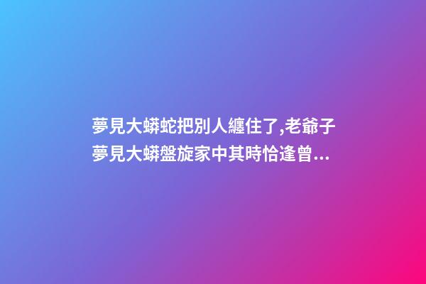 夢見大蟒蛇把別人纏住了,老爺子夢見大蟒盤旋家中其時恰逢曾孫出生-第1張-觀點-玄機派