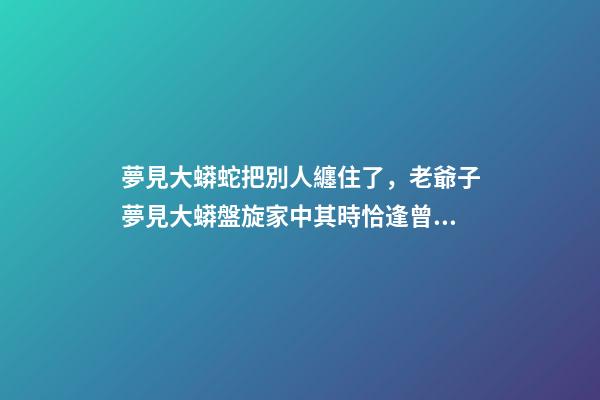 夢見大蟒蛇把別人纏住了，老爺子夢見大蟒盤旋家中其時恰逢曾孫出生-第1張-觀點-玄機派