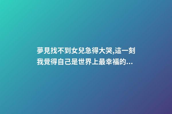 夢見找不到女兒急得大哭,這一刻我覺得自己是世界上最幸福的人-第1張-觀點-玄機派