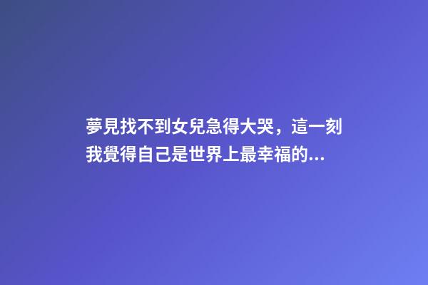 夢見找不到女兒急得大哭，這一刻我覺得自己是世界上最幸福的人-第1張-觀點-玄機派