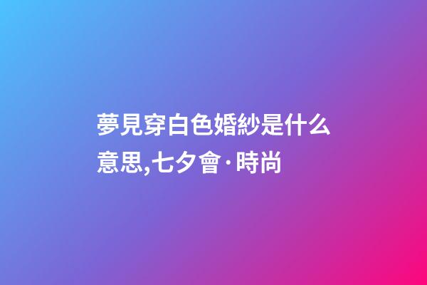夢見穿白色婚紗是什么意思,七夕會·時尚-第1張-觀點-玄機派