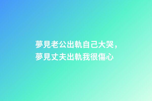 夢見老公出軌自己大哭，夢見丈夫出軌我很傷心