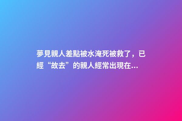 夢見親人差點被水淹死被救了，已經“故去”的親人經常出現在夢里-第1張-觀點-玄機派