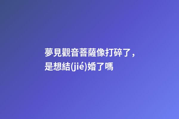 夢見觀音菩薩像打碎了，是想結(jié)婚了嗎-第1張-觀點-玄機派