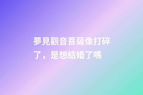 夢見觀音菩薩像打碎了，是想結婚了嗎