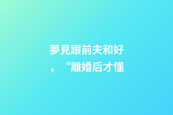 夢見跟前夫和好，“離婚后才懂-第1張-觀點-玄機派