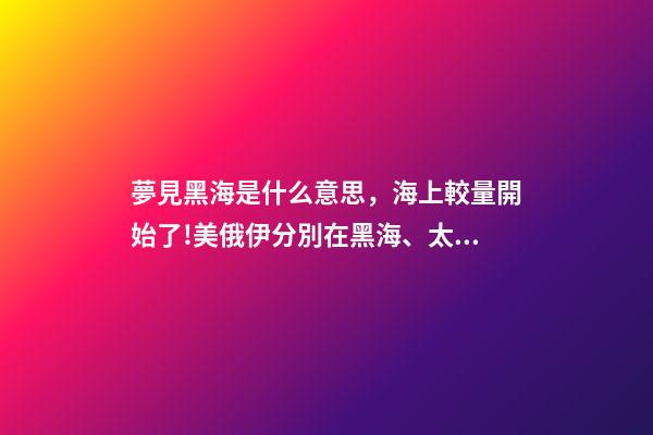 夢見黑海是什么意思，海上較量開始了!美俄伊分別在黑海、太平洋、大西洋有了新動作-第1張-觀點-玄機派