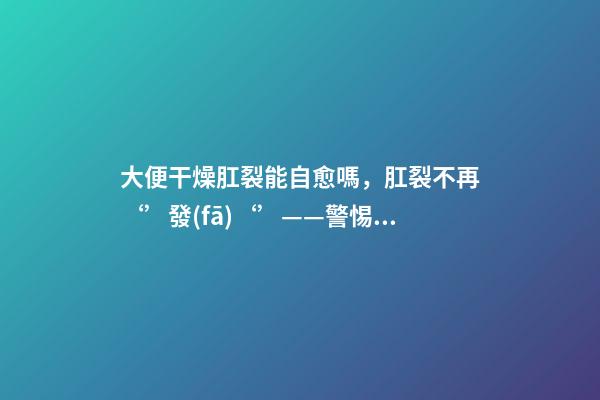 大便干燥肛裂能自愈嗎，肛裂不再‘’發(fā)‘’——警惕肛裂與肛瘺的不期而遇-第1張-觀點(diǎn)-玄機(jī)派