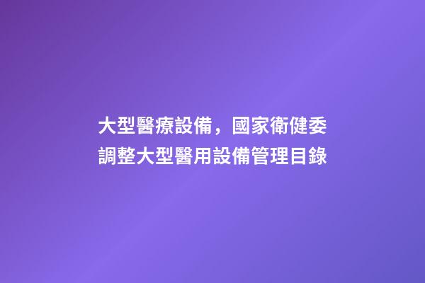 大型醫療設備，國家衛健委調整大型醫用設備管理目錄-第1張-觀點-玄機派