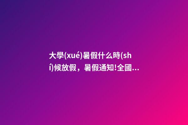 大學(xué)暑假什么時(shí)候放假，暑假通知!全國(guó)多所高校公布放假時(shí)間
