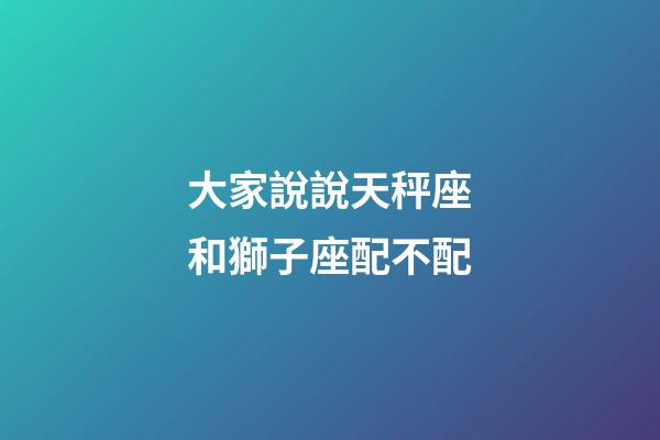 大家說說天秤座和獅子座配不配-第1張-星座運勢-玄機派