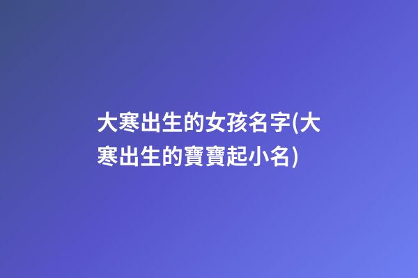 大寒出生的女孩名字(大寒出生的寶寶起小名)