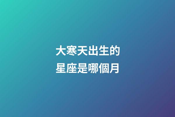 大寒天出生的星座是哪個月-第1張-星座運勢-玄機派