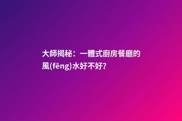 大師揭秘：一體式廚房餐廳的風(fēng)水好不好？