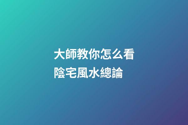 大師教你怎么看陰宅風水總論