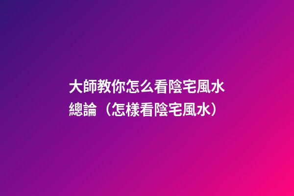 大師教你怎么看陰宅風水總論（怎樣看陰宅風水）