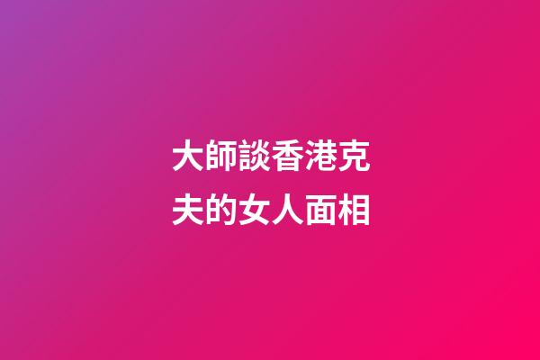 大師談香港克夫的女人面相