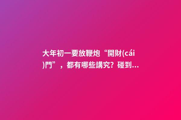 大年初一要放鞭炮“開財(cái)門”，都有哪些講究？碰到啞炮怎么辦？