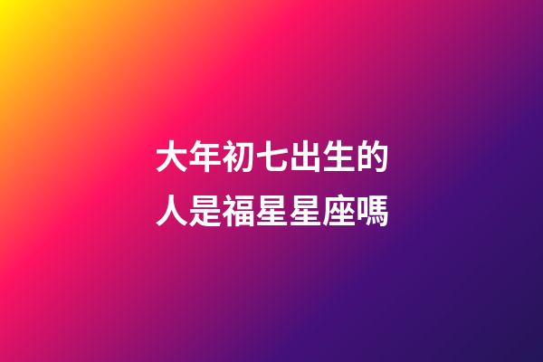 大年初七出生的人是福星星座嗎