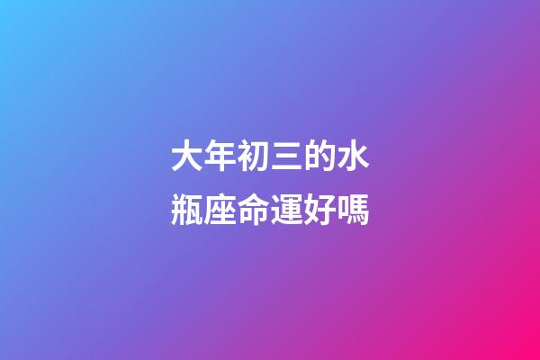 大年初三的水瓶座命運好嗎-第1張-星座運勢-玄機派