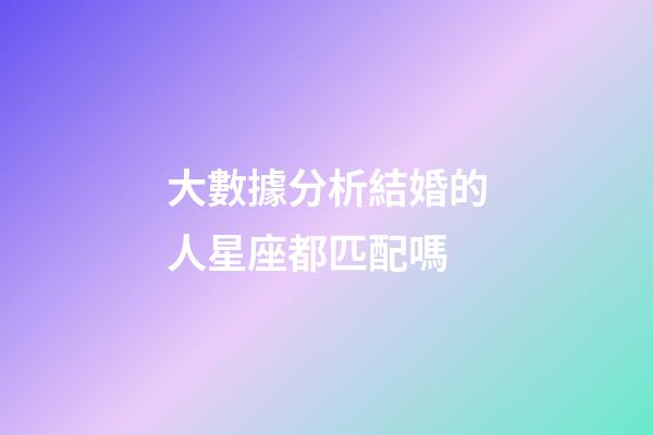 大數據分析結婚的人星座都匹配嗎-第1張-星座運勢-玄機派