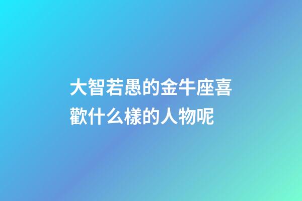 大智若愚的金牛座喜歡什么樣的人物呢-第1張-星座運勢-玄機派