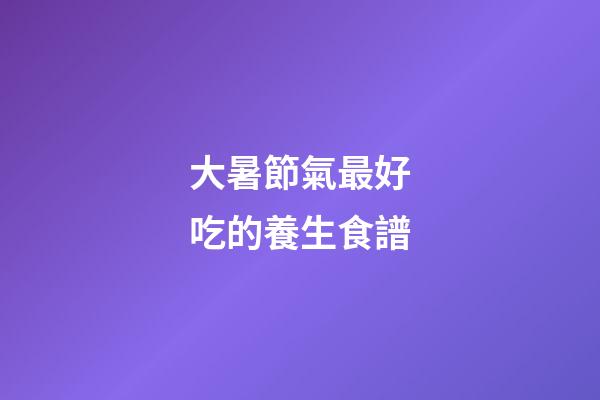 大暑節氣最好吃的養生食譜